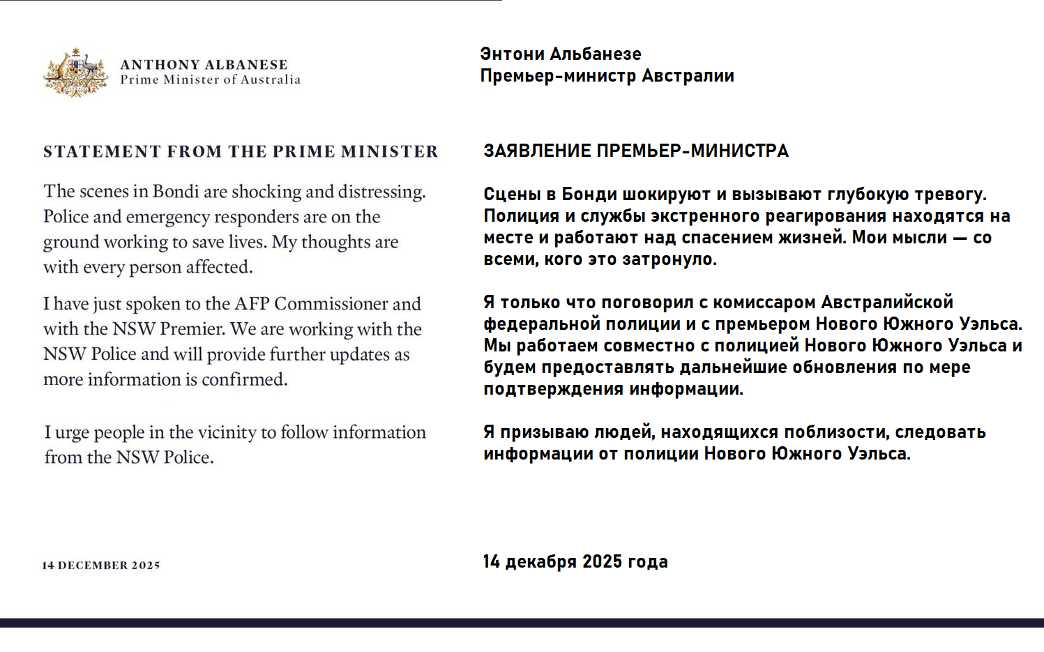 ANTHONY ALBANESE Prime Minister of Australia STATEMENT FROM THE PRIME MINISTER The scenes in Bondi are shocking and distressing. Police and emergency responders are on the ground working to save lives. My thoughts are with every person affected. I have just spoken to the AFP Commissioner and with the NSW Premier. We are working with the NSW Police and will provide further updates as more information is confirmed. I urge people in the vicinity to follow information from the NSW Police. 14 DECEMBER 2025 Энтони Альбанезе Премьер-министр Австралии ЗАЯВЛЕНИЕ ПРЕМЬЕР-МИНИСТРА Сцены в Бонди шокируют и вызывают глубокую тревогу. Полиция и службы экстренного реагирования находятся на месте и работают над спасением жизней. Мои мысли - со всеми, кого это затронуло. Я только что поговорил с комиссаром Австралийской едеральной полиции и с премьером Нового Южного Уэльса. Мы работаем совместно с полицией Нового Южного Уэльса и будем предоставлять дальнейшие обновления по мере подтверждения информации. Я призываю людей, находящихся поблизости, следовать информации от полиции Нового Южного Уэльса. 14 декабря 2025 года