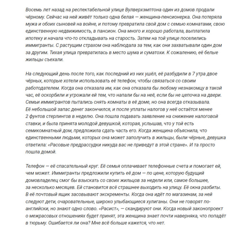Восемь лет назад на респектабельной улице Вулверхэмптона один из домов продали чёрному. Сейчас на ней живёт только одна белая - женщина-пенсионерка. Она потеряла мужа и обоих сыновей на войне, и потому превратила свой дом с семью комнатами, свою единственную недвижимость, в пансион. Она много и хорошо работала, выплатила ипотеку и начала что-то откладывать на старость. Затем на той улице поселились иммигранты. С растущим страхом она наблюдала за тем, как они захватывали один дом за другим. Тихая улица превратилась в место шума и суматохи. К сожалению, её белые жильцы съехали. На следующий день после того, как последний из них ушёл, её разбудили в 7 утра двое чёрных, которые хотели использовать её телефон, чтобы связаться со своим работодателем. Когда она отказала им, как она отказала бы любому незнакомцу в такой час, её оскорбили и угрожали ей тем, что напали бы на неё, если бы не цепочка на двери. Семьи иммигрантов пытались снять комнаты в её доме, но она всегда отказывала. Её небольшой запас денег закончился, и после уплаты налогов у неё остаётся менее 2 фунтов стерлингов в неделю. Она пошла подавать заявление на снижение налоговой ставки, и была принята молодой девушкой, которая, услышав, что у той есть семикомнатный дом, предложила сдать часть его. Когда женщина объяснила, что единственными людьми, которых она может заполучить в жильцы, были чёрные, девушка ответила: &laquo;Расовые предрассудки никуда вас не приведут в этой стране&raquo;. И та просто пошла домой. Телефон - её спасательный круг. Её семья оплачивает телефонные счета и помогает ей, чем может. Иммигранты предложили купить её дом - по цене, которую будущий домовладелец смог бы взыскать со своих жильцов за недели или, самое большее, за несколько месяцев. Ей становится всё страшнее выходить на улицу. Её окна разбиты. В её почтовый ящик засовывают экскременты. Когда она идёт по магазинам, за ней следуют дети, очаровательные, широко улыбающиеся хулиганы. Они не говорят по- английски, но знают одно слово. &laquo;Расист&raquo;, - скандируют они. Когда новый законопроект о межрасовых отношениях будет принят, эта женщина знает почти наверняка, что попадёт в тюрьму. Ошибается ли она? Мне всё больше кажется, что нет.