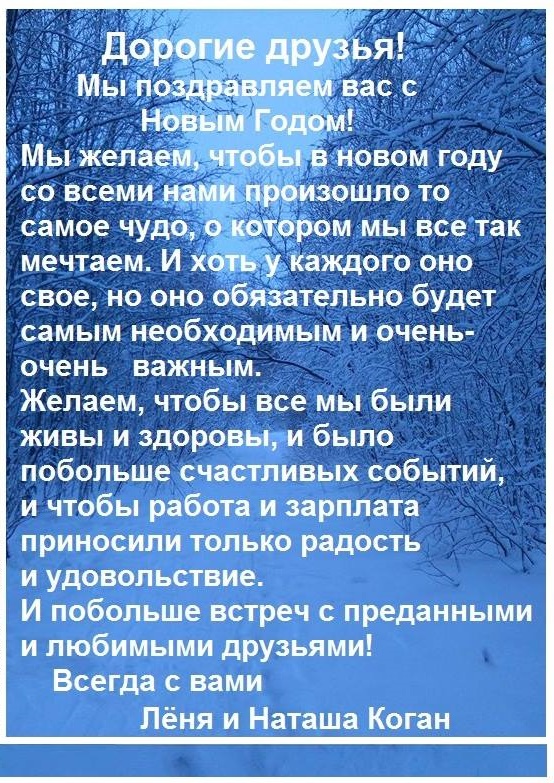 Дорогие друзья- Мы поздравляем вас с Новым Годом! Мы желаем, чтобы в новом году со всеми нами произошло то самое чудо, о котором мы все так мечтаем. И хоть у каждого оно свое, но оно обязательно будет самым необходимым и очень- очень важным. Желаем, чтобы все мы были живы и здоровы, и было побольше счастливых событий, и чтобы работа и зарплата приносили только радость и удовольствие. И побольше встреч с преданными и любимыми друзьями! Всегда с вами Лёня и Наташа Коган