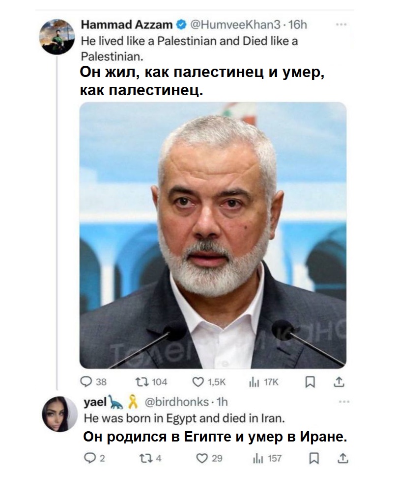 Hammad Azzam &bull; @HumveeKhan3 &bull; 16h He lived like a Palestinian and Died like a Palestinian. Он жил, как палестинец и умер, как палестинец. 38 t7 104 1,5K nu 17K yael @birdhonks &bull; 1h He was born in Egypt and died in Iran. Он родился в Египте и умер в Иране. 2 174 29 ill 157 (&rarr;
