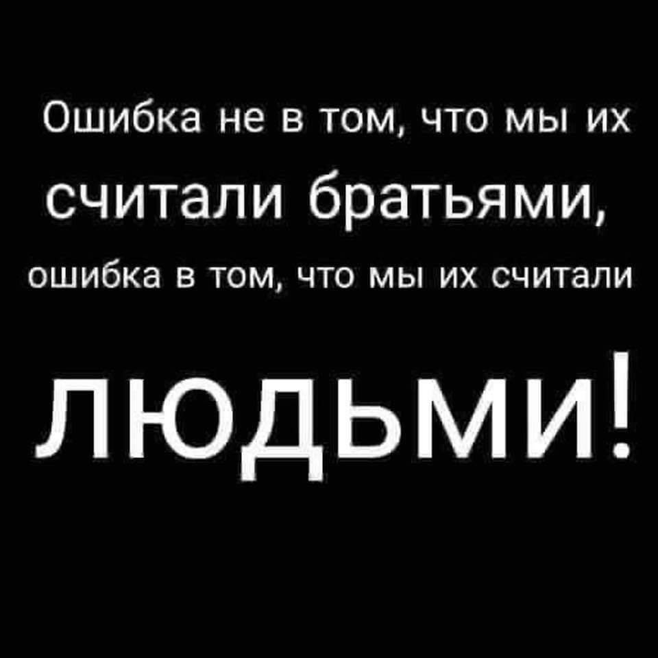 Ошибка не в том, что мы их считали братьями, ошибка в том, что мы их считали ЛЮДЬМИ!