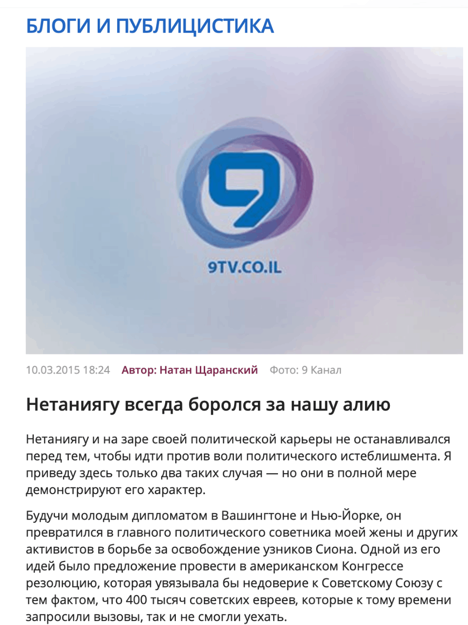 БЛОГИ И ПУБЛИЦИСТИКА 9TV.CO.IL 10.03.2015 18:24 Автор: Натан Щаранский Фото: 9 Канал Нетаниягу всегда боролся за нашу алию Нетаниягу и на заре своей политической карьеры не останавливался перед тем, чтобы идти против воли политического истеблишмента. Я приведу здесь только два таких случая &mdash; но они в полной мере демонстрируют его характер. Будучи молодым дипломатом в Вашингтоне и Нью-Йорке, он превратился в главного политического советника моей жены и других активистов в борьбе за освобождение узников Сиона. Одной из его идей было предложение провести в американском Конгрессе резолюцию, которая увязывала бы недоверие к Советскому Союзу с тем фактом, что 400 тысяч советских евреев, которые к тому времени запросили вызовы, так и не смогли уехать.
