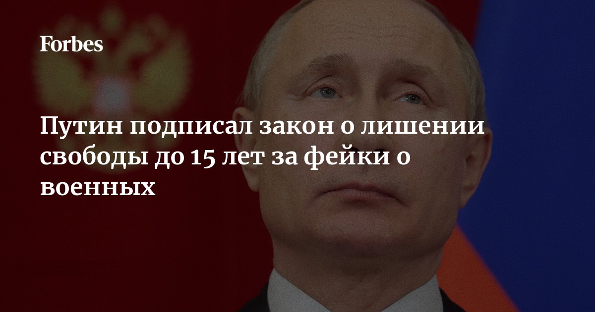 Forbes Путин подписал закон о лишении свободы до 15 лет за фейки о военных