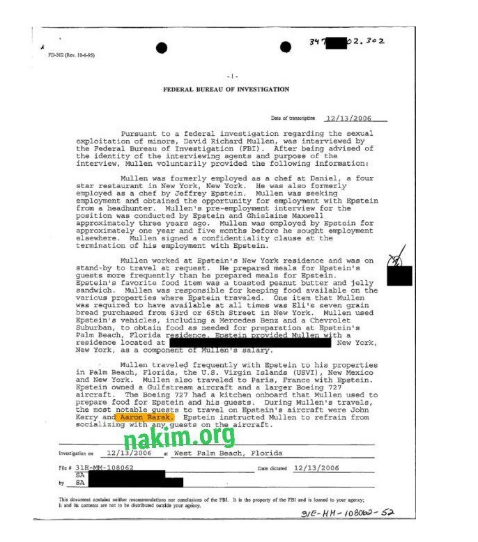 34 2.302 FD-312 (Rev. 10-5-95) ERDERAL BUREAU OF INVESTIGATION Dato of transcription 12/13/2006 Pursuant to a federal investigation regarding the sexual exploitation of minors, David Richard Mullen, the Pederal Bureau of Investigation (PBI). was interviewed by After being advised of the identity of the interviewing agents and purpose of the interview, Mullen voluntarily provided the following information: Mullen was formerly star restaurant in New York, employed as a chef at Daniel, a four He was also formerly employed as a chef by Jeffrey Epstein. Mullen was seeking employment and obtained the opportunity for employment with Epstein nesshunter Mullen 'a pre-employment interview for the position was conducted by Epstein and Ghislaine Maxwell approximately three years ago. Mulien wao employed by Epstein for approximately one year and five months before he sought employment Mullen signed a confidentiality clause at the termination of his employment with Epstein. Mullen worked at Epstein's New York residence and was on stand-by to travel at request. He prepared meals for Epstein's guests more frequently than he prepared meals for Bostein. Epstein's favorite food item was a toasted peanut butter and jelly sandwich. Mullen was responsible for keeping food available on the varicus properties where Bostein traveled. One item that Mullen was required to have available at all times was Bli's seven grain bread purchased from 63rd or 65th Street in New York. Mullen used Epstein's vehicles, including a Mercedes Benz and a Chevrolet Subuzban, to obtain food as needed for preparation at Bpstein's Palm Beach, Plorida residence. Rostein provided Mullen with a located at as a component of Mullen a salazy. Mullen traveled frequently with Epstein to his properties in Palm Beach, and New York. Florida, the U.S. Virgin Islands (USVI), Mullen also traveled to Paris, New Mexico France with Epstein. owned a Gulfstream aircraft and a larger Boeing 727 aircraft Boeing 727 had a kitchen onboard that Mullen used to prepare food for Epstein and his guests. notable guests During Mullen's travels, Kerry and Aaron Bazak. to travel on Epstein's aircraft were John Epstein instructed Mullen socializing with any, guesta to refrain from on the aircraft. Invertigation on nakim.org 12/13/2006 * West Palm Beach, Pile A 31E-MM-108062 Date dicsated 12/13/2006 SA This docuseat acetains seither rescumendations nor conelusions of the FBL. It in the property of the FBi and is loaned to your agency: 3/E-HH- 108062-52