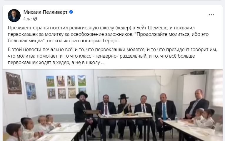 Михаил Пелливерт 4 д. &bull; С Президент страны посетил религиозную школу (хедер) в Бейт Шемеше, и похвалил первоклашек за молитву за освобождение заложников. "Продолжайте молиться, ибо это большая мицва" ', несколько раз повторил Герцог. В этой новости печально всё: и то, что первоклашки молятся, и то что президент говорит им, что молитва помогает, и то что класс - гендерно- раздельный, и то, что всё больше первоклашек ходят в хедер, а не в школу ...