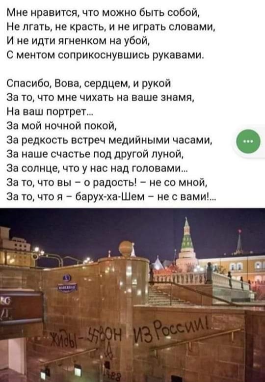 Мне нравится, что можно быть собой, Не лгать, не красть, и не играть словами, И не идти ягненком на убой, С ментом соприкоснувшись рукавами. Спасибо, Вова, сердцем, и рукой За то, что мне чихать на ваше знамя, На ваш портрет... За мой ночной покой, За редкость встреч медийными часами, За наше счастье под другой луной, За солнце, что у нас над головами... За то, что вы - о радость! - не со мной, За то, что я - барух-ха-Шем - не с вами!... CG ЖИЫ-УОН ИЗ России: