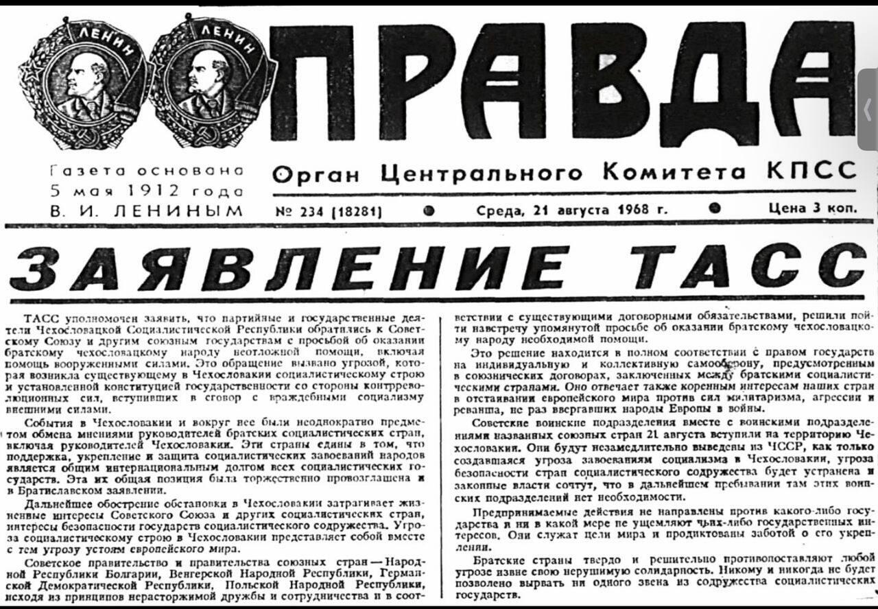 ЛЕНИИ ЛЕНИН ПРАВДА Газета основана 5 мая 1912 года В. И. ЛЕНИНЫМ Орган Центрального Комитета КПСС N&ordm; 234 (18281) Среда, 21 августа 1968 г. Цена 3 коп. ЗАЯВЛЕНИЕ ТАСС ТАСС уполномочен заявить, что партийные и государственные дея- 1 тели Чехословацкой Социалистичсской Республики обратились к Совет- скому Союзу и другим союзным государствам с просьбой об оказании братскому чехословацкому народу помощи, помощь вооруженными силами. Это обращение вызвано угрозой, кото- рая возникла существующему в Чехословакии социалистическому строю и установленной конституцией государственности со стороны контррево- сит, вступивших в сговор с враждебными социализму внешними силами. События в Чехословакии и вокруг вес были исоднократно предме- &bull; том обмена мнениями руководителей братских социалистичсских стран, яключая руководителей Чехословакии. Эти страны едины в том, что поддержка, укрепление и защита социалистических запоеваний народов является общим интернациональным долгом всех социалистических го- сударств. Эта их общая позиция быта торжствекно провозглашена и я Братиславском заявлений. Дальнейшее обостренис обстановки в Чехословакии затрагивает жиз- ненвые интерссы Советского Союза и других социалистических стран, интерсси безопасности государств социалистического содружества. Угро- за социалистическому строю в Чехословакии представляет собой вмссте с тем угрозу устоям европейского мира. Советское правительство и правительства союзных стран &mdash; Народ- ной Республики Болгарии, Венгерской Народной Республики, Герман- Польской Народной Республики, исходя из принципов нерасторжимой дружбы и сотрудничества и в соот- ветствии с существующими договорными обязательствами, решили пой- ти навстрету упомянутой просьбе об оказании братскому чехословацко- му народу необходимой помощи. Это решение находится в полном соответствии с правом государсть на индивидуальную и коллективную самооберову, предусмотренным в союзнических договорах, заключенных между братскими социалисти- ческими странами. Оно отвечает также коренным интерссам наших стран в отстаивании европейского мира против сил милитаризма, агрессии и реванша, нс раз ввергавших народы Европы в войны. Советские воинские подразделения вместе с воинскими подразделе- ниями названных союзпых стран 21 августа вступили на территорию Че- хословакии. Они будут незамедлительно выведены из ЧССР, как только создавшаяся угроза запосваниям социализма в Чехословакии, угроза безопасности страп социалистического содружсства будет устранена и закоппые власти сочтут, что в дальнейшем пребивания там этих воип- ских подразделений нет исоблодимости. Предпрянимаемые действия не направлены против какого-либо госу- дарства я ня в какой мере пе ущемляют чьях-либо государственных ин- терссов. Оли служат цели мира и продиктованы заботой о сго укреп- Братские страны твердо и решительно противопоставляют любой угрозс извне свою нерушимую солидарность. Никому и никогда нс будет позволено вырвать ни одного звена из содружсства социалистических государств.