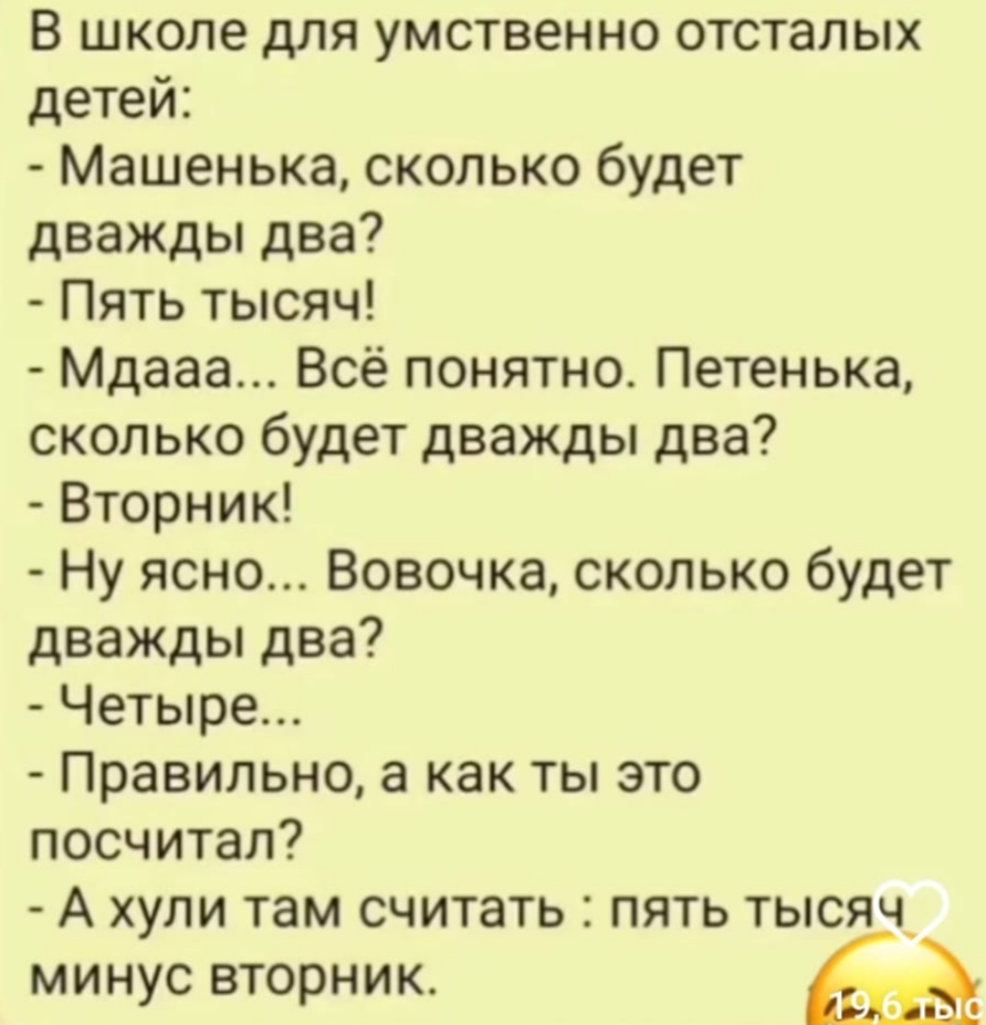 В школе для умственно отсталых детей: - Машенька, сколько будет дважды два? - Пять тысяч! - Мдааа... Всё понятно. Петенька, сколько будет дважды два? - Вторник! - Ну ясно... Вовочка, сколько будет дважды два? - Четыре... - Правильно, а как ты это посчитал? - А хули там считать : пять тысяч минус вторник. 196 тыс
