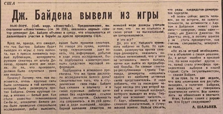 США Дж. Байдена вывели из игры НЬЮ-ЙОРК. (Соб. корр. &laquo;Известий&raquo;). Предположение, вы. меньшей мере дважды уличали сказанное &laquo;Известиями&raquo; (см. N&ordm; 256), оказалось перным: сена- в том, что он не ссыпался в что ряды кандидатов-демокра- тов поредели. &laquo;В поле&raquo; сейчас шесть чело- век, но по остроте, по зажига- тельности, по активности с Хар- том и вайденом может срав- дальнейшего участия в борьбе за кресло президента США. Вряд ли, правда, кто ожидал, что так быстро Байден будет выведен из игры: с того момен- та, как в прессе появились пер- нять, что информация, добытая вые публикации, компромети- рующие сенатора от штата Де- лавар, прошло всего две неде- ли. то, что произошло, должно было случиться рано или поздно. Почему? Потому что, как вы- ясняется, очень крупные силы были замешаны в той кампании, которая была развернута про- тив Байдена. Очень крупные си- лы, а именно - Белый дом. Как стало известно телекомпании Си-би-эс, аппаратог: Белого до- ма было проведено специальное уже в ходе нынешней исследование, дабы выяснить, тор-демократ Дж. Байден объявил в среду, что отказывается от своих речах ма высказывания, каким было прошлое сенатора. Не говоря это прямо, коммен- татор телекомпании дает по- в ходе этого исследования, бы- ла подброшена &laquo;заинтересован- ным&raquo; средством массовой ин- формации. Подброшена и мгновенно про- глочена, Что же такое раскопа- ли исследователи белого дома? денческие свои годы Байден был склонем к плагиату И B своих курсовых работах цити- ровал без надлежащих - сСылок разных экспертов. Склонность эта сохранилась и по сей день: предвы- борной кампании сенатора им цитировавшиеся. 90-1560% И это все? Да, это все. Никакого крими- нала найдено не было. Но кам- пания, развернутая против сена- тора-демократа, оказалась на- столько интенсивной, что у него не оставалось иного выхода, это. Но меня коробит другое - кроме как выйти из предвыбор- ной борьбы. По словам сенато- ра-республиканца Строма Тэр- монда, демократы &laquo;лишилисЬ одного из наиболее активных Свидетельство того, что в сту- своих представителей&raquo;. И надо добавить, что за последние че- тыре месяца это уже второй яр- кий и очень активный кандидат, которого выводит из игры. Пер- вый, как вспомнит читатель,&mdash; Г. Харт, обвиненный, хотя и не слишком доказательно, в супру- по жеской измене. Нельзя сказать, нитьс-с наверное, лишь один&raquo; свяще лик Джесси Джексон. Но Дженсол негр, и потому шансов у не стать президентом, как считаю специалисты, невероят- но мало. &bull; &laquo;Не из-за острой необходимо- сти я объявляю о своем решении. Да, я делал ошибки и признаю то, какой стала атмосфера пре- зидентских выборов в нашей стране. Суть. затушевывается&raquo;, &mdash; сказал Байден. И он прав. За те две недели, что шла &laquo;кампания его дестаби- лизации&raquo;, о политике Байдена, как кандидата, не говорилось практически ничего. Все замкну- лось на обвинениях в плагиате. Итак, Байден сошел с дорож- ки. Кто будет следующим? Л. ШАЛЬНЕВ.