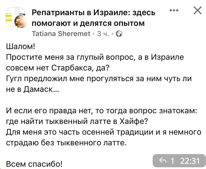 Репатрианты в Израиле: здесь помогают и делятся опытом Tatiana Sheremet &bull; 3 4. &bull; O Шалом! Простите меня за глупый вопрос, а в Израиле совсем нет Старбакса, да? Гугл предложил мне прогуляться за ним чуть ли не в Дамаск... И если его правда нет, то тогда вопрос знатокам: где найти тыквенный латте в Хайфе? Для меня это часть осенней традиции и я немного страдаю без тыквенного латте. 1 22:31 Всем спасибо!