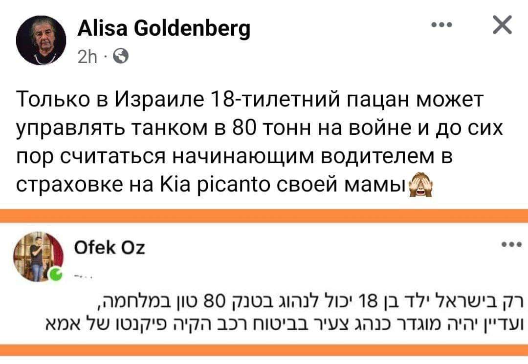 Alisa Goldenberg &bull; &bull;&bull; 2h &bull; Только в Израиле 18-тилетний пацан может управлять танком в 80 тонн на войне и до сих пор считаться начинающим водителем в страховке на Kia picanto своей мамы Ofek Oz