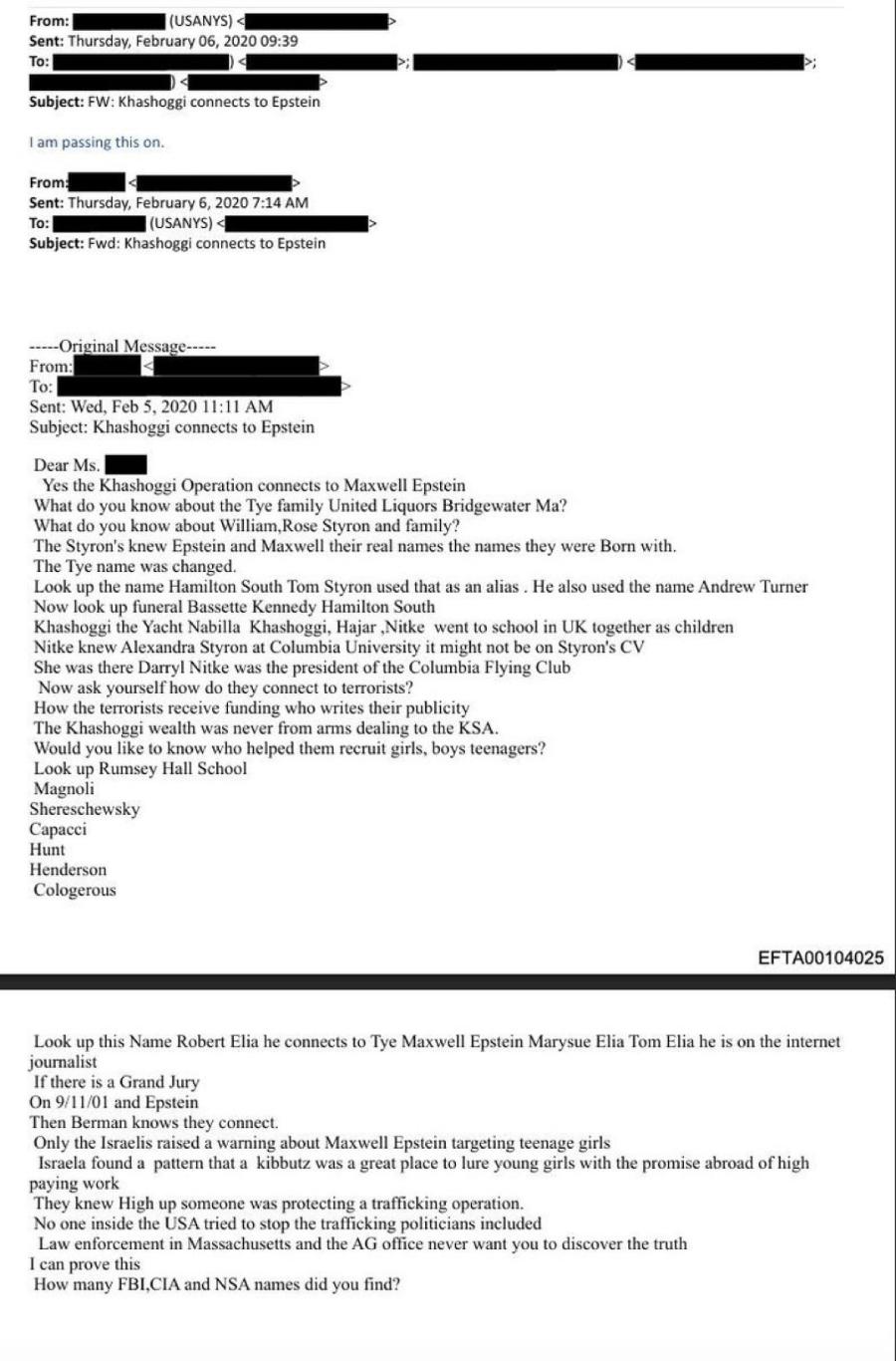From: (USANYS) < Sent: Thursday, February 06, 2020 09:39 To: Subject: FW: Khashoggi connects to Epstein I am passing this on. From: To: Sent: Thursday, February 6, 2020 7:14 AM (USANYS) A Subject: Fwd: Khashoggi connects to Epstein &bull;----Original Message----- From: To: Sent: Wed, Feb 5, 2020 11:11 AM Subject: Khashoggi connects to Epstein Dear Ms. Yes the Khashoggi Operation connects to Maxwell Epstein What do you know about the Tye family United Liquors Bridgewater Ma? What do you know about William, Rose Styron and family? The Styron's knew Epstein and Maxwell their real names the names they were Born with. The Tye name was changed. Look up the name Hamilton South Tom Styron used that as an alias. He also used the name Andrew Turner Now look up funeral Bassette Kennedy Hamilton South Khashoggi the Yacht Nabilla Khashoggi, Hajar Nitke went to school in UK together as children Nik was the bandra ske a Ce president or the columbia foyng Csyrons CV Now ask yourself how do they connect to terrorists? How the terrorists receive funding who writes their publicity The Khashoggi wealth was never from arms dealing to the KSA. Would you like to know who helped them recruit girls, boys teenagers? Look up Rumsey Hall School Magnoli Shereschewsky Capacci Hunt Henderson Cologerous EFTA00104025 Look up this Name Robert Elia he connects to Tye Maxwell Epstein Marysue Elia Tom Elia he is on the internet journalist If there is a Grand Jury On 9/11/01 and Epstein Then Berman knows they connect. Only the Israelis raised a warning about Maxwell Epstein targeting teenage girls Israela found a pattern that a kibbutz was a great place to lure young girls with the promise abroad of high paying work They knew High up someone was protecting a trafficking operation. No one inside the USA tried to stop the trafficking politicians included Law enforcement in Massachusetts and the AG office never want vou to discover the truth I can prove this How many FBI,CIA and NSA names did you find?