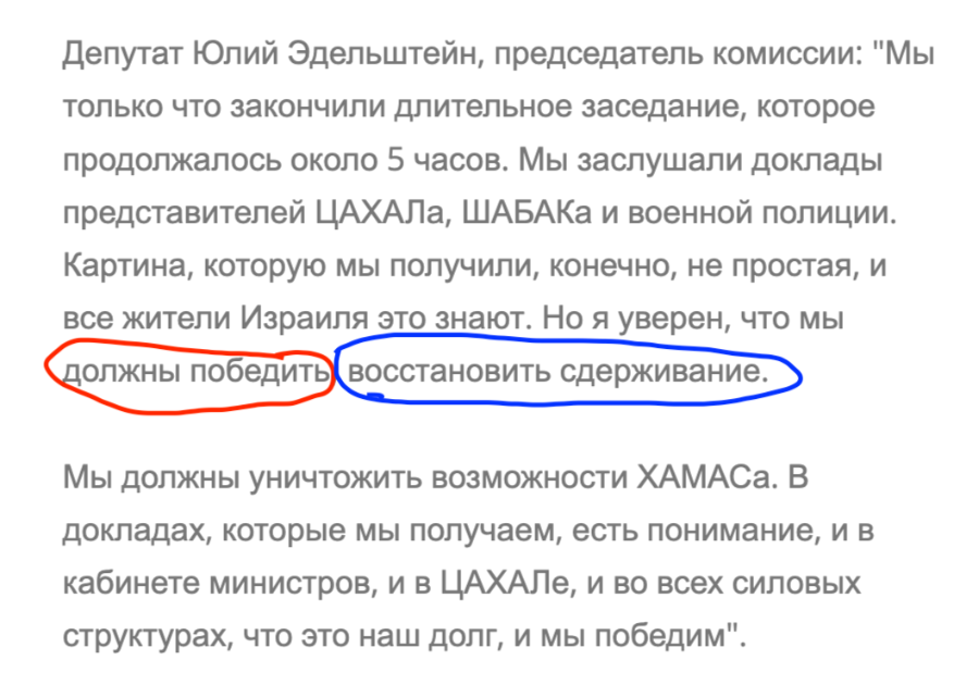 Депутат Юлий Эдельштейн, председатель комиссии: "Мы только что закончили длительное заседание, которое продолжалось около 5 часов. Мы заслушали доклады представителей ЦАХАЛа, ШАБАКа и военной полиции. Картина, которую мы получили, конечно, не простая, и все жители Израиля это знают. Но я уверен, что мы должны победить восстановить сдерживание. Мы должны уничтожить возможности ХАМАСа. В докладах, которые мы получаем, есть понимание, и в кабинете министров, и в ЦАХАЛе, и во всех силовых структурах, что это наш долг, и мы победим".