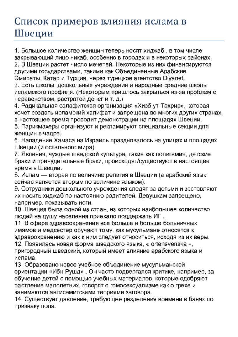 Список примеров влияния ислама в Швеции 1. Большое количество женщин теперь носят хиджаб, в том числе закрывающий лицо никаб, особенно в городах и в некоторых районах. 2. В Швеции растет число мечетей. Некоторые из них финансируются другими государствами, такими как Объединенные Арабские Эмираты, Катар и Турция, через турецкое агентство Diyanet. 3. Есть школы, дошкольные учреждения и народные средние школы исламского профиля. (Некоторым пришлось закрыться из-за проблем с неравенством, растратой денег и т. д.) 4. Радикальная салафитская организация &laquo;Хизб ут-Тахрир&raquo;, которая хочет создать исламский халифат и запрещена во многих других странах, в настоящее время проводит демонстрации на площадях Швеции. 5. Парикмахеры организуют и рекламируют специальные секции для женщин в чадре. 6. Нападение Хамаса на Израиль праздновалось на улицах и площадях Швеции (и остального мира). 7. Явления, чуждые шведской культуре, такие как полигамия, детские браки и принудительные браки, происходят/существуют в настоящее время в Швеции. 8. Ислам - вторая по величине религия в Швеции (а арабский язык сейчас является вторым по величине языком). 9. Сотрудники дошкольного учреждения следят за детьми и заставляют их носить хиджаб по настоянию родителей. Девушкам запрещено, например, показывать ноги. 10. Швеция была одной из стран, из которых наибольшее количество людей на душу населения приехало поддержать ИГ . 11. В сфере здравоохранения все больше и больше больничных имамов и медсестер обучают тому, как мусульмане относятся к здравоохранению и как к ним следует относиться, исходя из их веры. 12. Появилась новая форма шведского языка, &laquo; ortensvenska &raquo;, пригородный шведский, который имеет влияние арабского языка и ислама. 13. Образовано новое учебное объединение мусульманской ориентации &laquo;Ибн Рушд&raquo; . Он часто подвергался критике, например, за обучение детей с помощью учебных материалов, которые одобряют растление малолетних, говорят о гомосексуализме как о грехе и занимаются антисемитскими теориями заговора. 14. Существует давление, требующее разделения времени в банях по признаку пола.