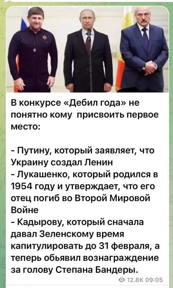 В конкурсе &laquo;Дебил года&raquo; не понятно кому присвоить первое место: - Путину, который заявляет, что Украину создал Ленин - Лукашенко, который родился в 1954 году и утверждает, что его отец погиб во Второй Мировой Войне - Кадырову, который сначала давал Зеленскому время капитулировать до 31 февраля, а теперь обьявил вознаграждение за голову Степана Бандеры. &bull; 12.8К 09:05