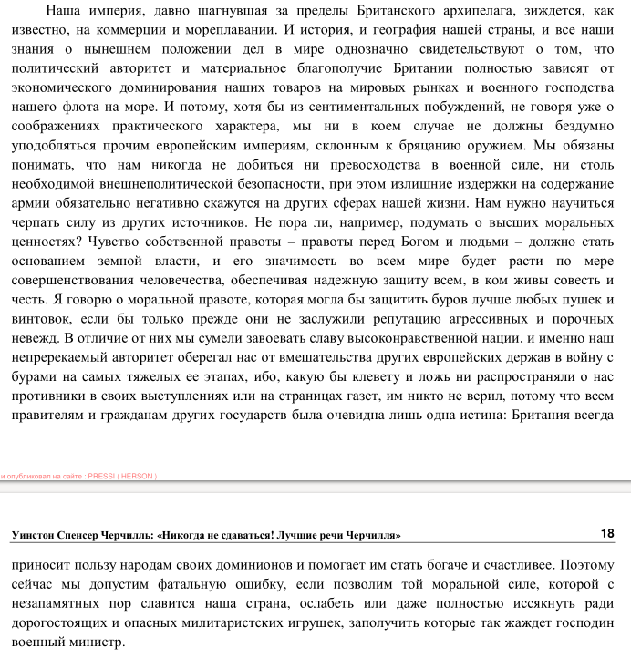 Наша империя, давно шагнувшая за пределы Британского архипелага, зиждется, как известно, на коммерции и мореплавании. И история, и география нашей страны, и все наши знания о нынешнем положении дел в мире однозначно свидетельствуют о том, что политический авторитет и материальное благополучие Британии полностью зависят от экономического доминирования наших товаров на мировых рынках и военного господства нашего флота на море. И потому, хотя бы из сентиментальных побуждений, не говоря уже о соображениях практического характера, мы ни в коем случае не должны бездумно уподобляться прочим европейским империям, склонным к бряцанию оружием. Мы обязаны понимать, что нам никогда не добиться ни превосходства в военной силе, ни столь необходимой внешнеполитической безопасности, при этом излишние издержки на содержание армии обязательно негативно скажутся на других сферах нашей жизни. Нам нужно научиться черпать силу из других источников. Не пора ли, например, подумать о высших моральных ценностях? Чувство собственной правоты - правоты перед Богом и людьми - должно стать основанием земной власти, и его значимость во всем мире будет расти по мере совершенствования человечества, обеспечивая надежную защиту всем, в ком живы совесть и честь. Я говорю о моральной правоте, которая могла бы защитить буров лучше любых пушек и винтовок, если бы только прежде они не заслужили репутацию агрессивных и порочных невежд. В отличие от них мы сумели завоевать славу высоконравственной нации, и именно наш непререкаемый авторитет оберегал нас от вмешательства других европейских держав в войну с бурами на самых тяжелых ее этапах, ибо, какую бы клевету и ложь ни распространяли о нас противники в своих выступлениях или на страницах газет, им никто не верил, потому что всем правителям и гражданам других государств была очевидна лишь одна истина: Британия всегда и опудликовал на сайте : PRESSITHERSON Уинстон Спенсер Черчилль: &laquo;Никогда не сдаваться! Лучшие речи Черчилля&raquo; 18 приносит пользу народам своих доминионов и помогает им стать богаче и счастливее. Поэтому сейчас мы допустим фатальную ошибку, если позволим той моральной силе, которой с незапамятных пор славится наша страна, ослабеть или даже полностью иссякнуть ради дорогостоящих и опасных милитаристских игрушек, заполучить которые так жаждет господин военный министр.