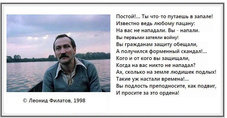 Постой!... Ты что-то путаешь в запале! Известно ведь любому пацану: На вас не нападали. Вы - напали. Вы первыми затеяли войну! Вы гражданам защиту обещали, А получился форменный скандал!... Кого и от кого вы защищали, Когда на вас никто не нападал? Ах, сколько на земле людишек подлых! Такие уж настали времена!... Вы подлость преподносите, как подвиг, И просите за это ордена! &copy; Леонид Филатов, 1998