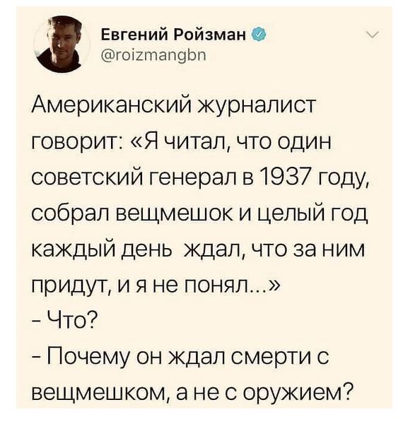 Евгений Ройзман @roizmangbn Американский журналист говорит: &laquo;Я читал, что один советский генерал в 1937 году, собрал вещмешок и целый год каждый день ждал, что за ним придут, и я не понял...&raquo; - Что? - Почему он ждал смерти с вещмешком, а не с оружием?