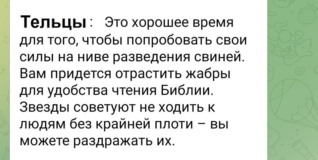 Тельцы: Это хорошее время для того, чтобы попробовать свои силы на ниве разведения свиней. Вам придется отрастить жабры для удобства чтения Библии. Звезды советуют не ходить к людям без крайней плоти - вы можете раздражать их.