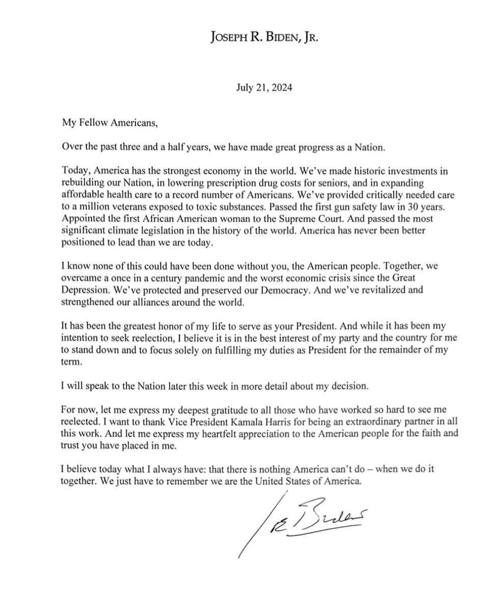 JOSEPH R. BIDEN, JR. July 21, 2024 My Fellow Americans, Over the past three and a half years, we have made great progress as a Nation. Today, America has the strongest economy in the world. We've made historic investments in rebuilding our Nation, in lowering prescription drug costs for seniors, and in expanding affordable health care to a record number of Americans. We've provided critically needed care to a million veterans exposed to toxic substances. Passed the first gun safety law in 30 years. Appointed the first African American woman to the Supreme Court. And passed the most significant climate legislation in the history of the world. America has never been better positioned to lead than we are today. I know none of this could have been done without you, the American people. Together, we overcame a once in a century pandemic and the worst economic crisis since the Great Depression. We've protected and preserved our Democracy. And we've revitalized and strengthened our alliances around the world. It has been the greatest honor of my life to serve as your President. And while it has been my intention to seek reelection, I believe it is in the best interest of my party and the country for me to stand down and to focus solely on fulfilling my duties as President for the remainder of my term. I will speak to the Nation later this week in more detail about my decision. For now, let me express my deepest gratitude to all those who have worked so hard to see me reelected. I want to thank Vice President Kamala Harris for being an extraordinary partner in all this work. And let me express my heartfelt appreciation to the American people for the faith and trust you have placed in me. I believe today what 1 always have: that there is nothing America can't do - when we do it together. We just have to remember we are the United States of America.