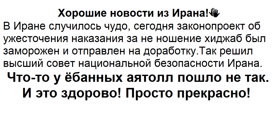 Хорошие новости из Ирана! N В Иране случилось чудо, сегодня законопроект об ужесточения наказания за не ношение хиджаб был заморожен и отправлен на доработку. Так решил высший совет национальной безопасности Ирана. Что-то у ёбанных аятолл пошло не так. И это здорово! Просто прекрасно!