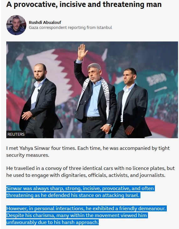 A provocative, incisive and threatening man Rushdi Abualouf Gaza correspondent reporting from Istanbul REUTERS I met Yahya Sinwar four times. Each time, he was accompanied by tight security measures. He travelled in a convoy of three identical cars with no licence plates, but he used to engage with dignitaries, officials, activists, and journalists. Sinwar was always sharp, strong, incisive, provocative, and often threatening as he defended his stance on attacking Israel. However, in personal interactions, he exhibited a friendly demeanour. Despite his charisma, many within the movement viewed him unfavourably due to his harsh approach.