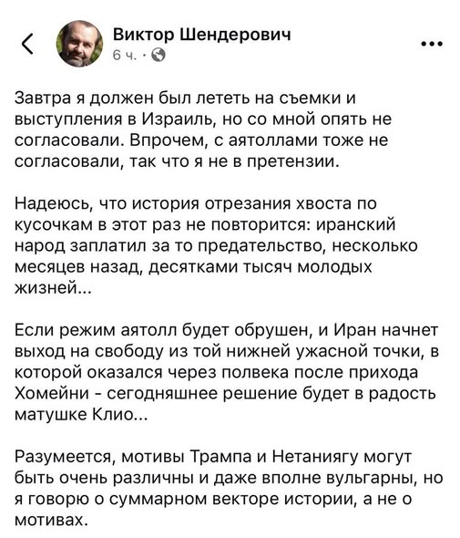 < Виктор Шендерович 6 4. • О ٠٠• Завтра я должен был лететь на съемки и выступления в Израиль, но со мной опять не согласовали. Впрочем, с аятоллами тоже не согласовали, так что я не в претензии. Надеюсь, что история отрезания хвоста по кусочкам в этот раз не повторится: иранский народ заплатил за то предательство, несколько месяцев назад, десятками тысяч молодых жизней... Если режим аятолл будет обрушен, и Иран начнет выход на свободу из той нижней ужасной точки, в которой оказался через полвека после прихода Хомейни - сегодняшнее решение будет в радость матушке Клио... Разумеется, мотивы Трампа и Нетаниягу могут быть очень различны и даже вполне вульгарны, но я говорю о суммарном векторе истории, а не о мотивах.