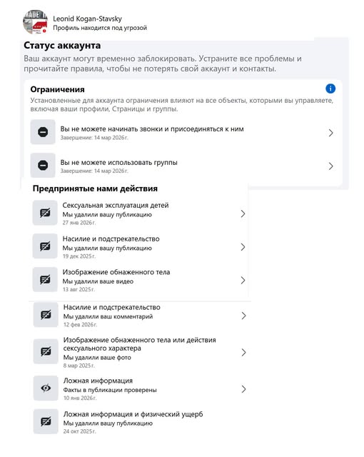 Leonid Kogan-Stavsky Профиль находится под угрозой Статус аккаунта Ваш аккаунт могут временно заблокировать. Устраните все проблемы и прочитайте правила, чтобы не потерять свой аккаунт и контакты. Ограничения Установленные для аккаунта ограничения влияют на все объекты, которыми вы управляете, включая ваши профили, Страницы и группы. e Вы не можете начинать звонки и присоединяться к ним Завершение: 14 мар 2026 г. ＞ Вы не можете использовать группы Завершение: 14 мар 2026г. Предпринятые нами действия ексуальная эксплуатация дете Лы удалили вашу публикацин 27 янв 2026г. Насилие и подстрекательство Мы удалили вашу публикацию 19 дех 2025 г. Изображение обнаженного тела Мы удалили ваше видео 13 aar 2025r. Насилие и подстрекательство Мы удалили ваш комментарий 12 фев 2026г. заражение обнажено отела или действия сексуального характера Мы удалили ваше фото 8 мар 2025 г. Ложная информация Факты в публикации проверены Ложная информация и физический ущерв Мы удалили вашу публикацию 24 окт 2025 г.