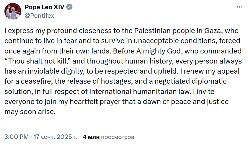 Pope Leo XIV v @Pontifex ... I express my profound closeness to the Palestinian people in Gaza, who continue to live in fear and to survive in unacceptable conditions, forced once again from their own lands. Before Almighty God, who commanded "Thou shalt not kill," and throughout human history, every person always has an inviolable dignity, to be respected and upheld. I renew my appeal for a ceasefire, the release of hostages, and a negotiated diplomatic solution, in full respect of international humanitarian law. I invite everyone to join my heartfelt prayer that a dawn of peace and justice may soon arise. 3:00 PM • 17 сент. 2025 г. • 4 млн просмотров