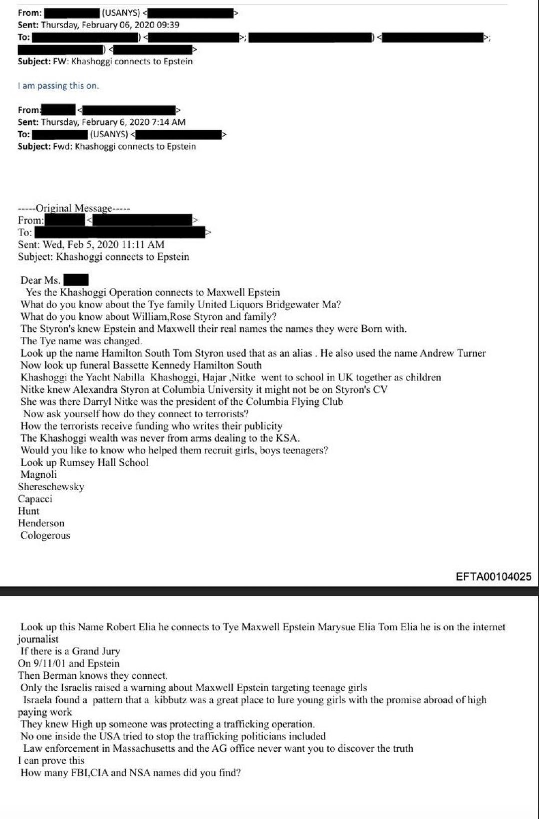 From: (USANYS) < Sent: Thursday, February 06, 2020 09:39 To: Subject: FW: Khashoggi connects to Epstein I am passing this on. From: To: Sent: Thursday, February 6, 2020 7:14 AM (USANYS) A Subject: Fwd: Khashoggi connects to Epstein •----Original Message----- From: To: Sent: Wed, Feb 5, 2020 11:11 AM Subject: Khashoggi connects to Epstein Dear Ms. Yes the Khashoggi Operation connects to Maxwell Epstein What do you know about the Tye family United Liquors Bridgewater Ma? What do you know about William, Rose Styron and family? The Styron's knew Epstein and Maxwell their real names the names they were Born with. The Tye name was changed. Look up the name Hamilton South Tom Styron used that as an alias. He also used the name Andrew Turner Now look up funeral Bassette Kennedy Hamilton South Khashoggi the Yacht Nabilla Khashoggi, Hajar Nitke went to school in UK together as children Nik was the bandra ske a Ce president or the columbia foyng Csyrons CV Now ask yourself how do they connect to terrorists? How the terrorists receive funding who writes their publicity The Khashoggi wealth was never from arms dealing to the KSA. Would you like to know who helped them recruit girls, boys teenagers? Look up Rumsey Hall School Magnoli Shereschewsky Capacci Hunt Henderson Cologerous EFTA00104025 Look up this Name Robert Elia he connects to Tye Maxwell Epstein Marysue Elia Tom Elia he is on the internet journalist If there is a Grand Jury On 9/11/01 and Epstein Then Berman knows they connect. Only the Israelis raised a warning about Maxwell Epstein targeting teenage girls Israela found a pattern that a kibbutz was a great place to lure young girls with the promise abroad of high paying work They knew High up someone was protecting a trafficking operation. No one inside the USA tried to stop the trafficking politicians included Law enforcement in Massachusetts and the AG office never want vou to discover the truth I can prove this How many FBI,CIA and NSA names did you find?