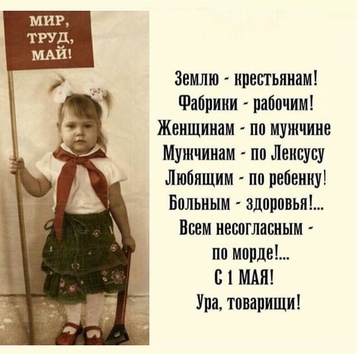 МИР, ТРУД, МАЙ! Землю - крестьянам! Фабрики - рабочим! Женщинам - по мужчине Мужчинам - по Лексусу Любящим - по ребенку! Больным - здоровья!... Всем несогласным - по морде!... С 1 МАЯ! Ура, товарищи!