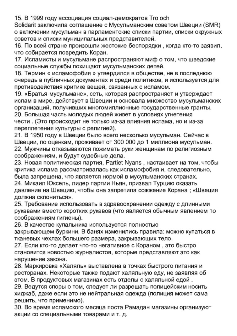 15. В 1999 году ассоциация социал-демократов Tro och Solidarit заключила соглашение с Мусульманским советом Швеции (SMR) о включении мусульман в парламентские списки партии, списки окружных советов и списки муниципальных представителей. 16. По всей стране произошли жестокие беспорядки, когда кто-то заявил, что собирается повредить Коран. 17. Исламисты и мусульмане распространяют миф о том, что шведские социальные службы похищают мусульманских детей. 18. Термин &laquo; исламофобия &raquo; утвердился в обществе, не в последнюю очередь в публичных документах и среди политиков, и используется для противодействия критике вещей, связанных с исламом. 19. &laquo;Братья-мусульмане&raquo;, сеть, которая распространяет и утверждает ислам в мире, действует в Швеции и основала множество мусульманских организаций, получивших многомиллионные государственные гранты. 20. Большая часть молодых людей живет в условиях угнетения чести . (Это происходит не только из-за влияния ислама, но и из-за переплетения культуры с религией). 21. В 1950 году в Швеции было всего несколько мусульман. Сейчас в Швеции, по оценкам, проживает от 300 000 до 1 миллиона мусульман. 22. Мужчины отказываются пожимать руки женщинам по религиозным соображениям, и будут судебные дела. 23. Новая политическая партия, Partiet Nyans , настаивает на том, чтобы критика ислама рассматривалась как исламофобия и, следовательно, была запрещена, что является нормой в мусульманских странах. 24. Микаил Юксель, лидер партии Ньян, призвал Турцию оказать давление на Швецию, чтобы она запретила сожжение Корана ; &laquo;Швеция должна склониться&raquo;. 25. Требование использовать в здравоохранении одежду с длинными рукавами вместо коротких рукавов (что является обычным явлением по соображениям гигиены). 26. В качестве купальника используется полностью закрывающем буркини. В банях изменились правила: можно купаться в тканевых чехлах большего размера, закрывающих тело. 27. Если кто-то делает что-то негативное с Кораном , это быстро становится новостью журналистов, которые представляют это как нарушение закона. 28. Маркировка &laquo;Халяль&raquo; выставлена в точках быстрого питания и ресторанах. Некоторые также подают халяльную еду, не заявляя об этом. В продуктовых магазинах есть отделы с халяльной едой . 29. Ведутся споры о том, следует ли разрешать полицейским носить хиджаб, даже если это не нейтральная одежда (полиция может сама решить, что применимо). 30. Во время исламского месяца поста Рамадан магазины организуют акции со специальными товарами и т. д.
